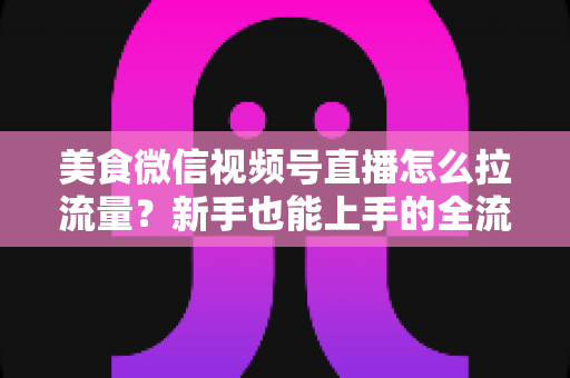 美食微信视频号直播怎么拉流量？新手也能上手的全流程引流实战指南