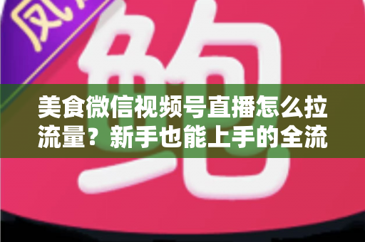 美食微信视频号直播怎么拉流量？新手也能上手的全流程引流实战指南