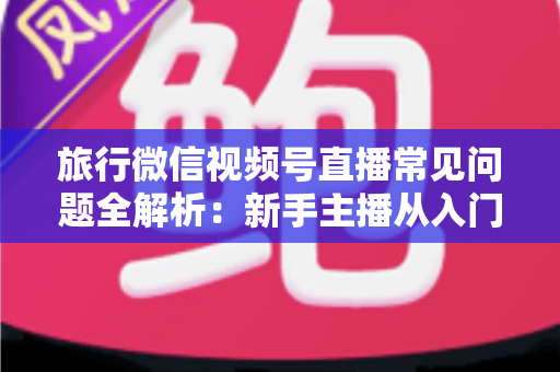 旅行微信视频号直播常见问题全解析：新手主播从入门到精通的实战避坑指南