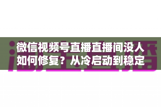 微信视频号直播直播间没人如何修复?从冷启动到稳定涨人的全方位修复指南 微信视频号直播直播间没人如何修复?从冷启动到稳定涨人的全方位修复指南