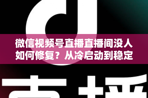 微信视频号直播直播间没人如何修复?从冷启动到稳定涨人的全方位修复指南 微信视频号直播直播间没人如何修复?从冷启动到稳定涨人的全方位修复指南