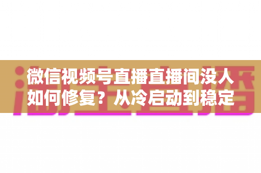 微信视频号直播直播间没人如何修复？从冷启动到稳定涨人的全方位修复指南