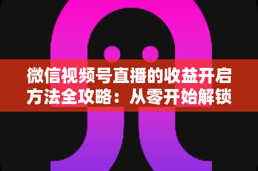 微信视频号直播的收益开启方法全攻略:从零开始解锁直播变现新机遇 微信视频号直播的收益开启方法全攻略:从零开始解锁直播变现新机遇
