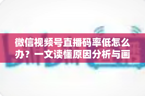 微信视频号直播码率低怎么办?一文读懂原因分析与画质提升全攻略 微信视频号直播码率低怎么办?一文读懂原因分析与画质提升全攻略