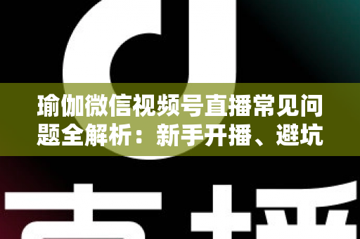 瑜伽微信视频号直播常见问题全解析：新手开播、避坑与涨粉实战指南