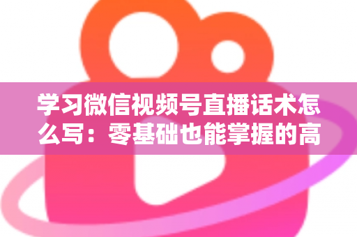 学习微信视频号直播话术怎么写：零基础也能掌握的高转化直播话术实战指南