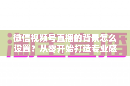 微信视频号直播的背景怎么设置？从零开始打造专业感直播间全攻略