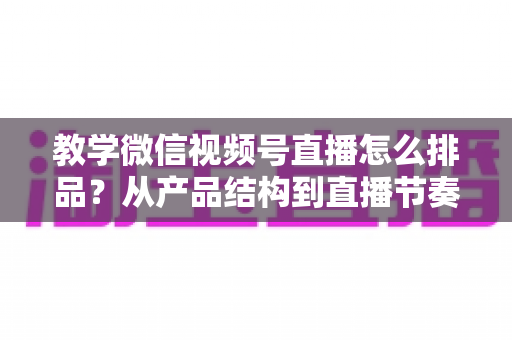 教学微信视频号直播怎么排品？从产品结构到直播节奏的全流程实战指南
