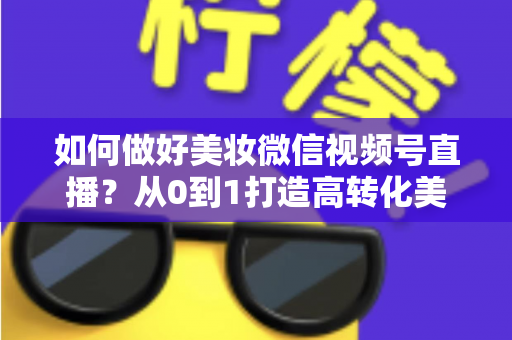 如何做好美妆微信视频号直播？从0到1打造高转化美妆直播间的实战全攻略