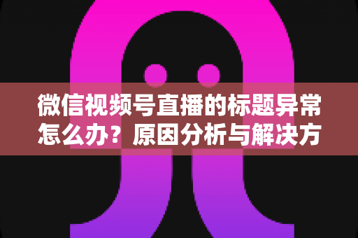 微信视频号直播的标题异常怎么办?原因分析与解决方法全攻略 微信视频号直播的标题异常怎么办?原因分析与解决方法全攻略