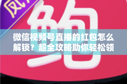微信视频号直播的红包怎么解锁？超全攻略助你轻松领取直播福利