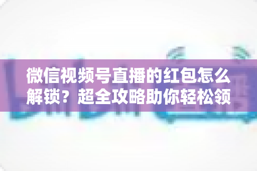 微信视频号直播的红包怎么解锁？超全攻略助你轻松领取直播福利