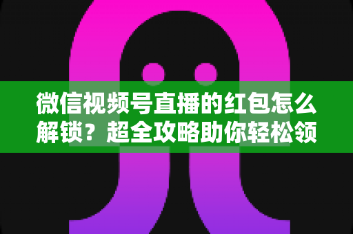 微信视频号直播的红包怎么解锁？超全攻略助你轻松领取直播福利