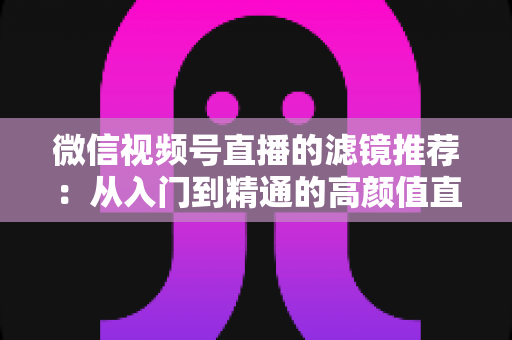 微信视频号直播的滤镜推荐：从入门到精通的高颜值直播指南