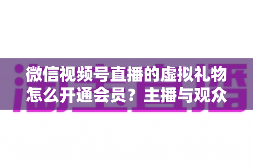 微信视频号直播的虚拟礼物怎么开通会员？主播与观众双端超详细实操攻略