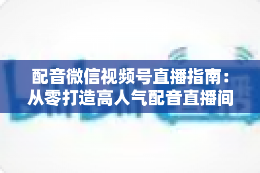 配音微信视频号直播指南:从零打造高人气配音直播间的完整实战攻略 配音微信视频号直播指南:从零打造高人气配音直播间的完整实战攻略