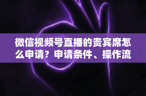 微信视频号直播的贵宾席怎么申请？申请条件、操作流程与实用技巧全解析