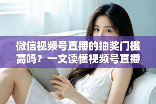 微信视频号直播的抽奖门槛高吗？一文读懂视频号直播抽奖条件、规则与实用技巧