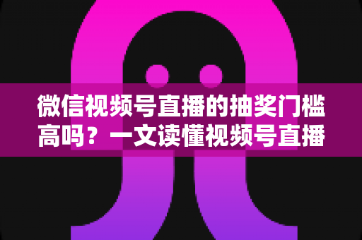 微信视频号直播的抽奖门槛高吗？一文读懂视频号直播抽奖条件、规则与实用技巧