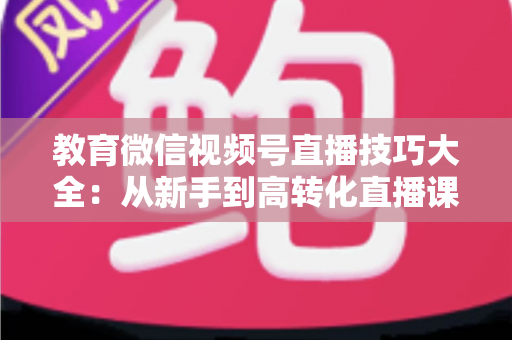 教育微信视频号直播技巧大全:从新手到高转化直播课堂的实战指南 教育微信视频号直播技巧大全:从新手到高转化直播课堂的实战指南