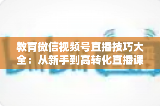教育微信视频号直播技巧大全：从新手到高转化直播课堂的实战指南