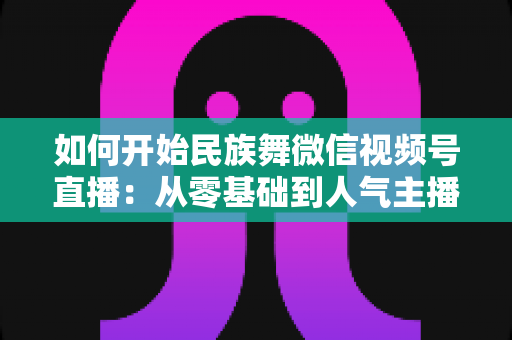 如何开始民族舞微信视频号直播:从零基础到人气主播的完整实战指南 如何开始民族舞微信视频号直播:从零基础到人气主播的完整实战指南