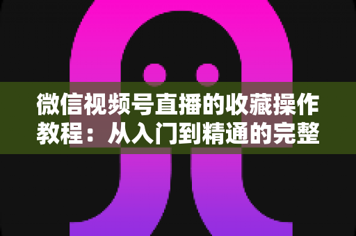 微信视频号直播的收藏操作教程：从入门到精通的完整指南，轻松收藏心仪直播不错过任何精彩内容