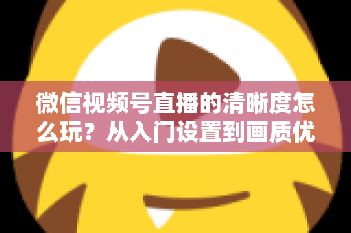 微信视频号直播的清晰度怎么玩?从入门设置到画质优化的完整实战指南 微信视频号直播的清晰度怎么玩?从入门设置到画质优化的完整实战指南