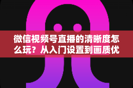 微信视频号直播的清晰度怎么玩?从入门设置到画质优化的完整实战指南 微信视频号直播的清晰度怎么玩?从入门设置到画质优化的完整实战指南