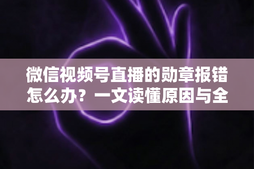 微信视频号直播的勋章报错怎么办?一文读懂原因与全面解决方法 微信视频号直播的勋章报错怎么办?一文读懂原因与全面解决方法
