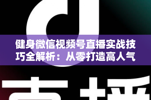 健身微信视频号直播实战技巧全解析：从零打造高人气健身直播间的完整指南