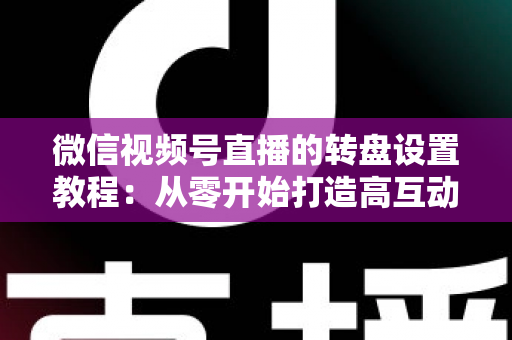 微信视频号直播的转盘设置教程：从零开始打造高互动人气直播间的完整指南