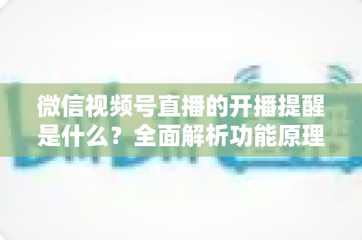 微信视频号直播的开播提醒是什么?全面解析功能原理、设置步骤与实用技巧 微信视频号直播的开播提醒是什么?全面解析功能原理、设置步骤与实用技巧