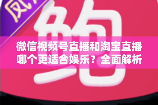 微信视频号直播和淘宝直播哪个更适合娱乐？全面解析两大平台的娱乐价值与选择策略