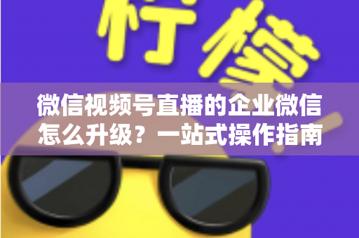 微信视频号直播的企业微信怎么升级？一站式操作指南与私域运营全攻略