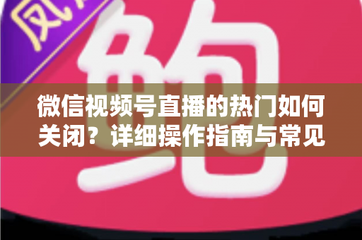 微信视频号直播的热门如何关闭?详细操作指南与常见问题全解析 微信视频号直播的热门如何关闭?详细操作指南与常见问题全解析