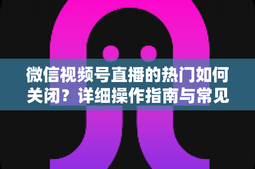 微信视频号直播的热门如何关闭?详细操作指南与常见问题全解析 微信视频号直播的热门如何关闭?详细操作指南与常见问题全解析