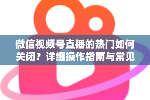 微信视频号直播的热门如何关闭？详细操作指南与常见问题全解析