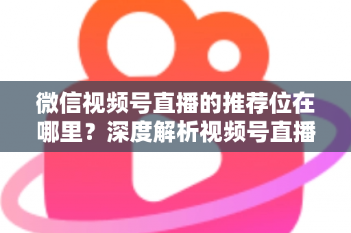 微信视频号直播的推荐位在哪里？深度解析视频号直播流量入口与推荐机制全攻略