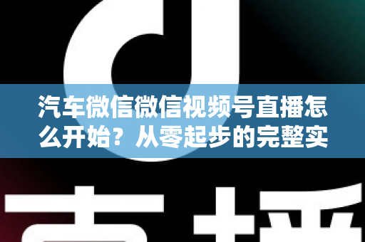 汽车微信微信视频号直播怎么开始?从零起步的完整实战指南 汽车微信微信视频号直播怎么开始?从零起步的完整实战指南