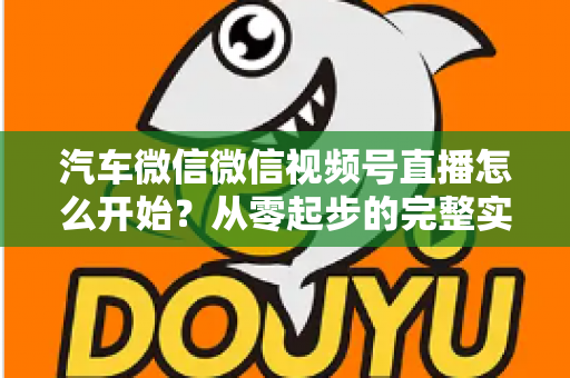 汽车微信微信视频号直播怎么开始?从零起步的完整实战指南 汽车微信微信视频号直播怎么开始?从零起步的完整实战指南