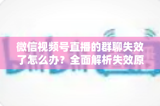 微信视频号直播的群聊失效了怎么办？全面解析失效原因与实用解决指南