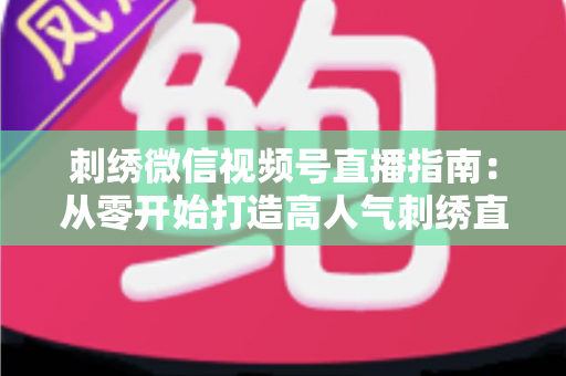 刺绣微信视频号直播指南:从零开始打造高人气刺绣直播间全攻略 刺绣微信视频号直播指南:从零开始打造高人气刺绣直播间全攻略