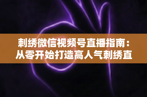 刺绣微信视频号直播指南：从零开始打造高人气刺绣直播间全攻略