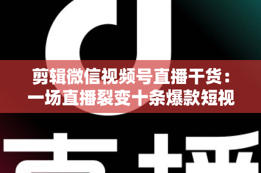 剪辑微信视频号直播干货：一场直播裂变十条爆款短视频的完整实战指南