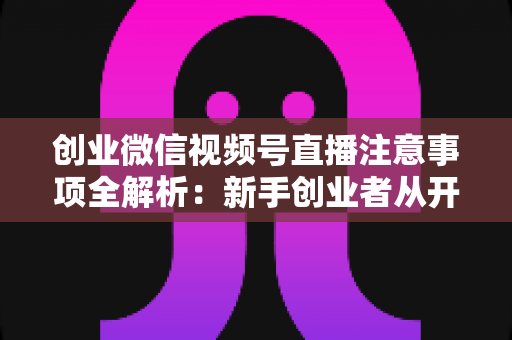 创业微信视频号直播注意事项全解析:新手创业者从开播到变现的避坑实战指南 创业微信视频号直播注意事项全解析:新手创业者从开播到变现的避坑实战指南