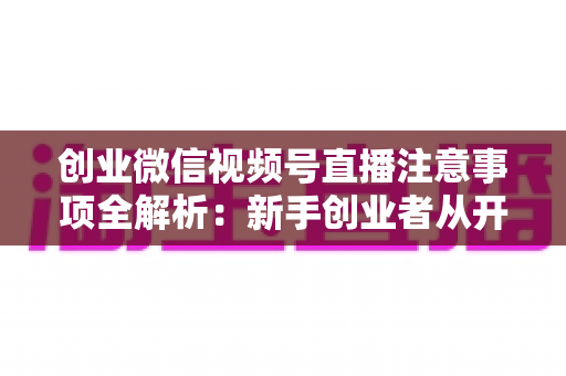 创业微信视频号直播注意事项全解析：新手创业者从开播到变现的避坑实战指南