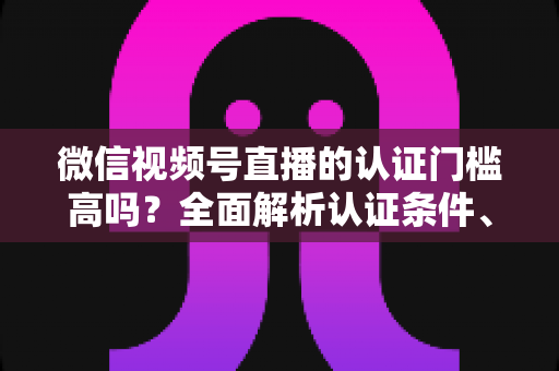 微信视频号直播的认证门槛高吗？全面解析认证条件、流程与实操建议，助你快速开播不踩坑