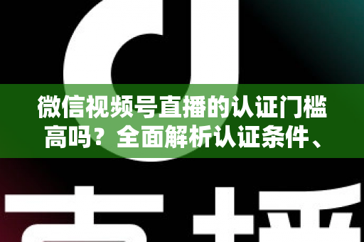 微信视频号直播的认证门槛高吗？全面解析认证条件、流程与实操建议，助你快速开播不踩坑