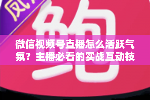 微信视频号直播怎么活跃气氛？主播必看的实战互动技巧与冷场急救指南